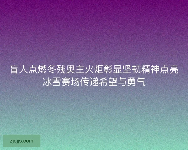 盲人点燃冬残奥主火炬彰显坚韧精神点亮冰雪赛场传递希望与勇气