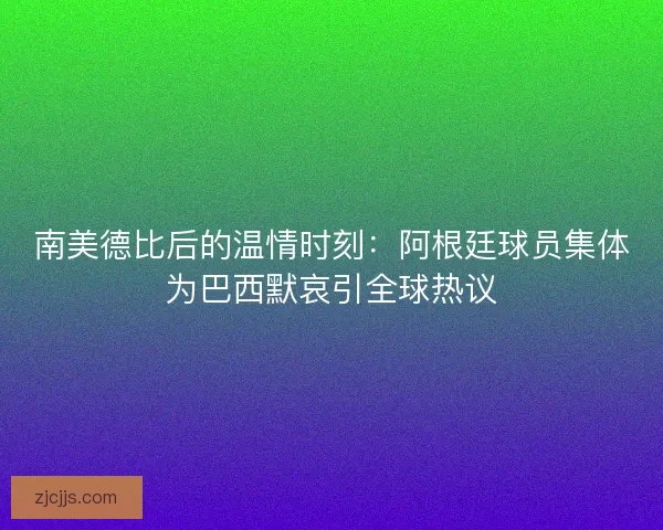 南美德比后的温情时刻：阿根廷球员集体为巴西默哀引全球热议