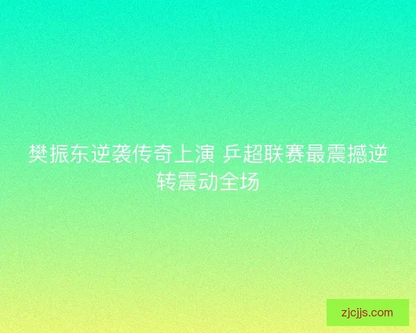 樊振东逆袭传奇上演 乒超联赛最震撼逆转震动全场