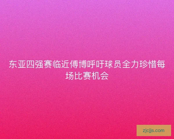 东亚四强赛临近傅博呼吁球员全力珍惜每场比赛机会