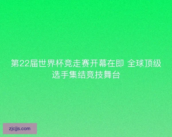 第22届世界杯竞走赛开幕在即 全球顶级选手集结竞技舞台