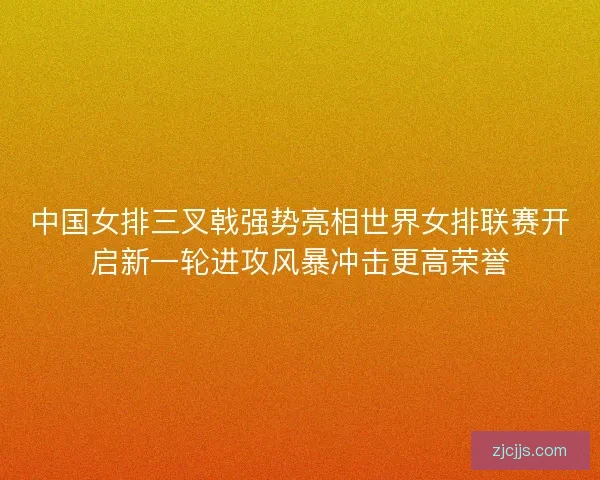 中国女排三叉戟强势亮相世界女排联赛开启新一轮进攻风暴冲击更高荣誉 中国女排三叉戟强势亮相世界女排联赛开启新一轮进攻风暴冲击更高荣誉