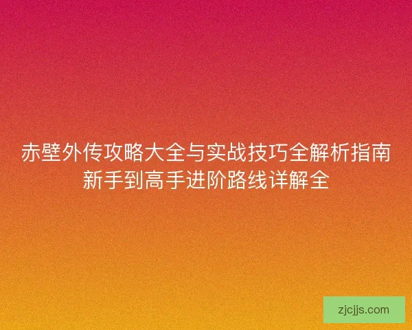 赤壁外传攻略大全与实战技巧全解析指南新手到高手进阶路线详解全