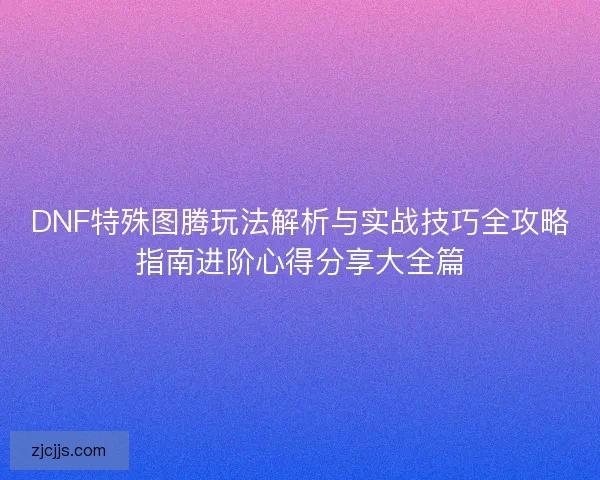 DNF特殊图腾玩法解析与实战技巧全攻略指南进阶心得分享大全篇