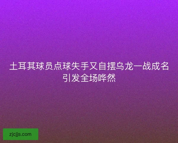 土耳其球员点球失手又自摆乌龙一战成名引发全场哗然