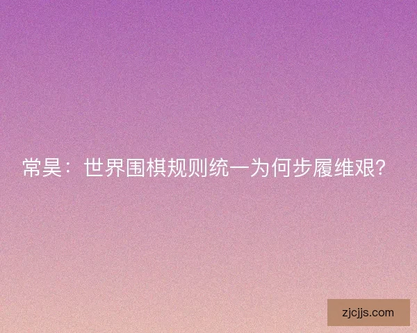 常昊：世界围棋规则统一为何步履维艰？