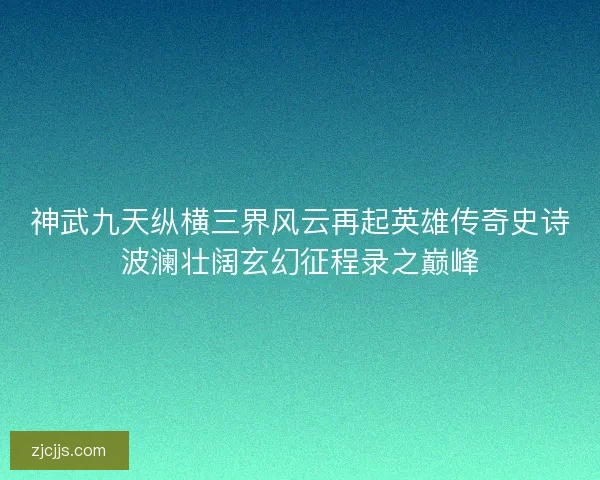 神武九天纵横三界风云再起英雄传奇史诗波澜壮阔玄幻征程录之巅峰