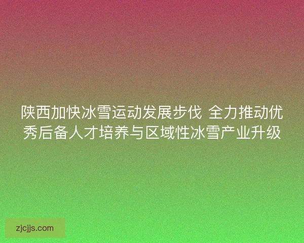 陕西加快冰雪运动发展步伐 全力推动优秀后备人才培养与区域性冰雪产业升级