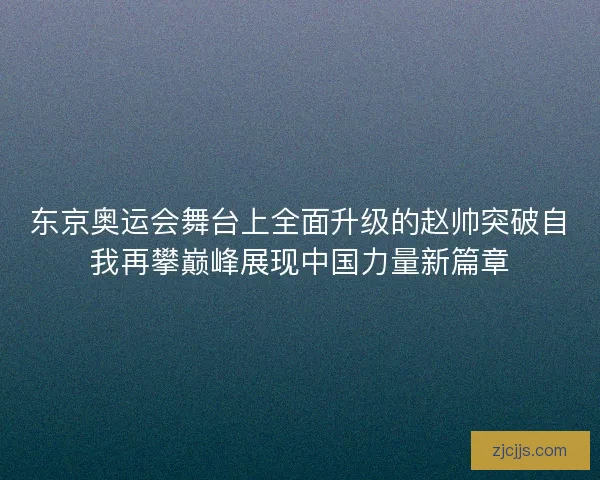 东京奥运会舞台上全面升级的赵帅突破自我再攀巅峰展现中国力量新篇章