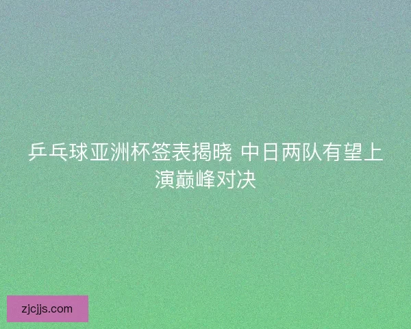 乒乓球亚洲杯签表揭晓 中日两队有望上演巅峰对决