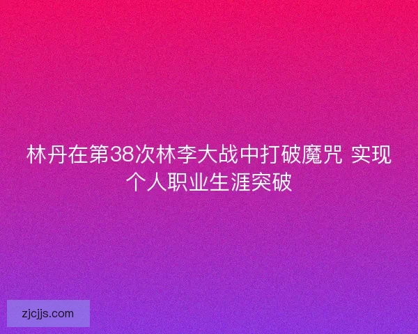 林丹在第38次林李大战中打破魔咒 实现个人职业生涯突破
