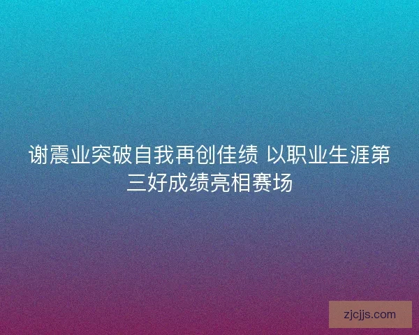 谢震业突破自我再创佳绩 以职业生涯第三好成绩亮相赛场