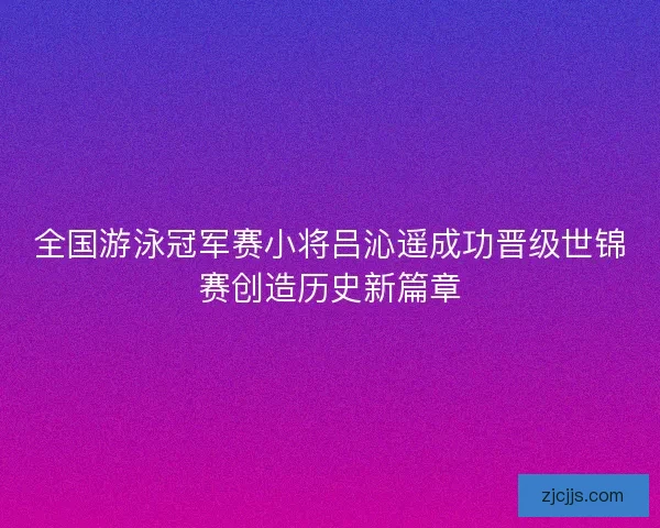 全国游泳冠军赛小将吕沁遥成功晋级世锦赛创造历史新篇章