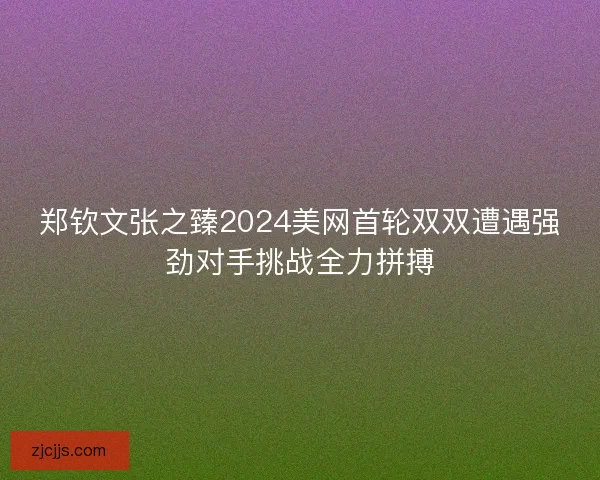 郑钦文张之臻2024美网首轮双双遭遇强劲对手挑战全力拼搏