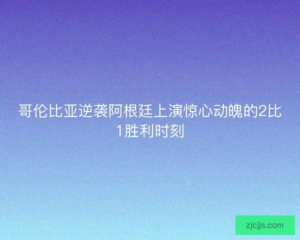 哥伦比亚逆袭阿根廷上演惊心动魄的2比1胜利时刻