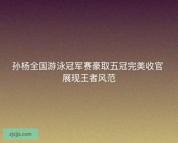 孙杨全国游泳冠军赛豪取五冠完美收官 展现王者风范