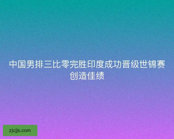 中国男排三比零完胜印度成功晋级世锦赛创造佳绩 中国男排三比零完胜印度成功晋级世锦赛创造佳绩