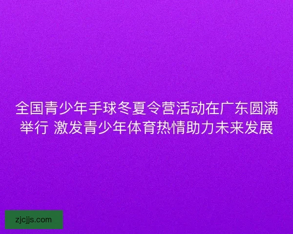 全国青少年手球冬夏令营活动在广东圆满举行 激发青少年体育热情助力未来发展 全国青少年手球冬夏令营活动在广东圆满举行 激发青少年体育热情助力未来发展
