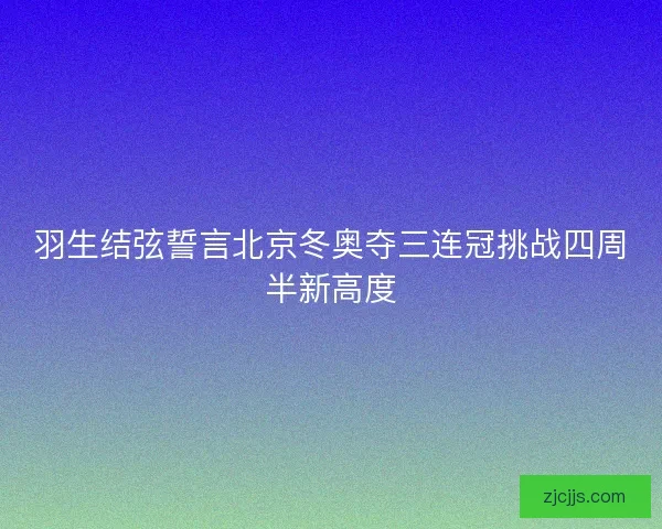 羽生结弦誓言北京冬奥夺三连冠挑战四周半新高度 羽生结弦誓言北京冬奥夺三连冠挑战四周半新高度