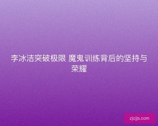 李冰洁突破极限 魔鬼训练背后的坚持与荣耀