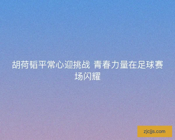 胡荷韬平常心迎挑战 青春力量在足球赛场闪耀