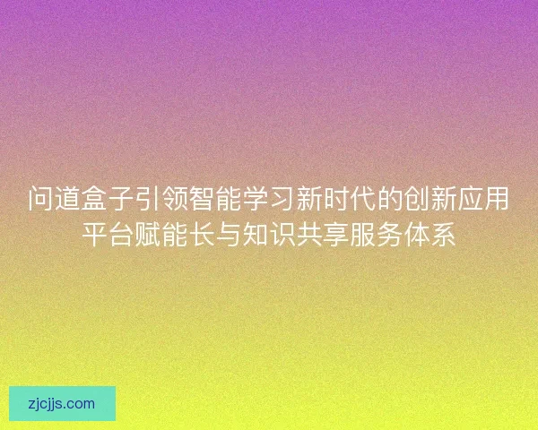 问道盒子引领智能学习新时代的创新应用平台赋能长与知识共享服务体系 问道盒子引领智能学习新时代的创新应用平台赋能长与知识共享服务体系