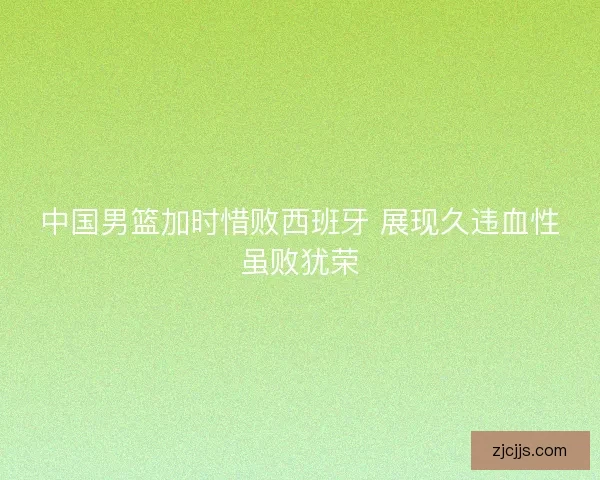 中国男篮加时惜败西班牙 展现久违血性虽败犹荣