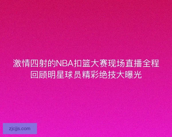 激情四射的NBA扣篮大赛现场直播全程回顾明星球员精彩绝技大曝光