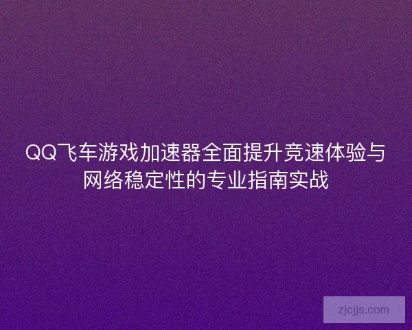 QQ飞车游戏加速器全面提升竞速体验与网络稳定性的专业指南实战